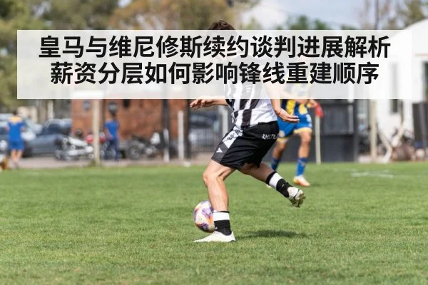 皇马与维尼修斯续约谈判进展解析 薪资分层如何影响锋线重建顺序