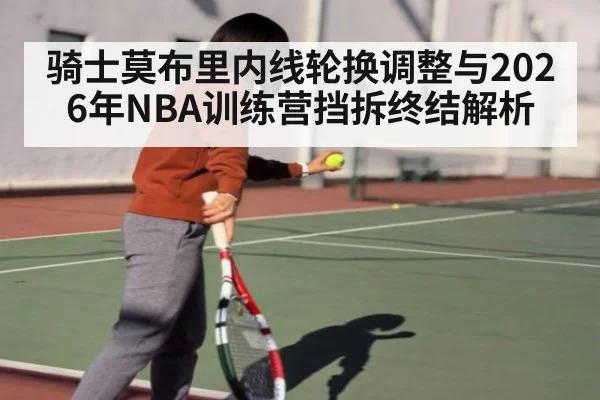 骑士莫布里内线轮换调整与2026年NBA训练营挡拆终结解析